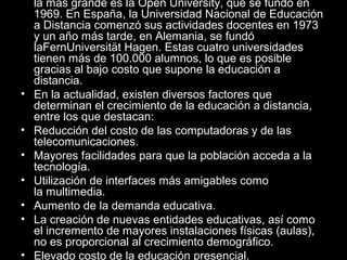 •
•
•
•
•
•
•

la más grande es la Open University, que se fundó en
1969. En España, la Universidad Nacional de Educación
a Distancia comenzó sus actividades docentes en 1973
y un año más tarde, en Alemania, se fundó
laFernUniversität Hagen. Estas cuatro universidades
tienen más de 100.000 alumnos, lo que es posible
gracias al bajo costo que supone la educación a
distancia.
En la actualidad, existen diversos factores que
determinan el crecimiento de la educación a distancia,
entre los que destacan:
Reducción del costo de las computadoras y de las
telecomunicaciones.
Mayores facilidades para que la población acceda a la
tecnología.
Utilización de interfaces más amigables como
la multimedia.
Aumento de la demanda educativa.
La creación de nuevas entidades educativas, así como
el incremento de mayores instalaciones físicas (aulas),
no es proporcional al crecimiento demográfico.
Elevado costo de la educación presencial.

 