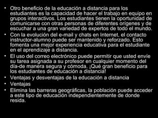• Otro beneficio de la educación a distancia para los
estudiantes es la capacidad de hacer el trabajo en equipo en
grupos interactivos. Los estudiantes tienen la oportunidad de
comunicarse con otras personas de diferentes orígenes y de
escuchar a una gran variedad de expertos de todo el mundo.
• Con la evolución del e-mail y chats en Internet, el contacto
instructor-alumno puede ser mantenido y reforzado. Esto
fomenta una mejor experiencia educativa para el estudiante
en el aprendizaje a distancia.
• El uso del correo electrónico puede permitir que usted envíe
su tarea asignada a su profesor en cualquier momento del
día-de manera segura y cómoda. ¡Qué gran beneficio para
los estudiantes de educación a distancia!
• Ventajas y desventajas de la educación a distancia
• Ventajas
• Elimina las barreras geográficas, la población puede acceder
a este tipo de educación independientemente de donde
resida.

 