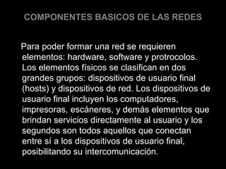 COMPONENTES BASICOS DE LAS REDES
Para poder formar una red se requieren
elementos: hardware, software y protrocolos.
Los elementos físicos se clasifican en dos
grandes grupos: dispositivos de usuario final
(hosts) y dispositivos de red. Los dispositivos de
usuario final incluyen los computadores,
impresoras, escáneres, y demás elementos que
brindan servicios directamente al usuario y los
segundos son todos aquellos que conectan
entre sí a los dispositivos de usuario final,
posibilitando su intercomunicación.

 