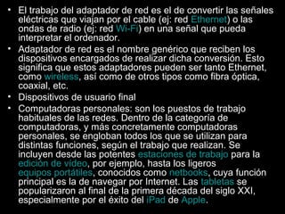 • El trabajo del adaptador de red es el de convertir las señales
eléctricas que viajan por el cable (ej: red Ethernet) o las
ondas de radio (ej: red Wi-Fi) en una señal que pueda
interpretar el ordenador.
• Adaptador de red es el nombre genérico que reciben los
dispositivos encargados de realizar dicha conversión. Esto
significa que estos adaptadores pueden ser tanto Ethernet,
como wireless, así como de otros tipos como fibra óptica,
coaxial, etc.
• Dispositivos de usuario final
• Computadoras personales: son los puestos de trabajo
habituales de las redes. Dentro de la categoría de
computadoras, y más concretamente computadoras
personales, se engloban todos los que se utilizan para
distintas funciones, según el trabajo que realizan. Se
incluyen desde las potentes estaciones de trabajo para la
edición de vídeo, por ejemplo, hasta los ligeros
equipos portátiles, conocidos como netbooks, cuya función
principal es la de navegar por Internet. Las tabletas se
popularizaron al final de la primera década del siglo XXI,
especialmente por el éxito del iPad de Apple.

 