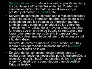 • Servidor de archivos: almacena varios tipos de archivo y
los distribuye a otros clientes en la red. Pueden ser
servidos en distinto formato según el servicio que
presten y el medio: FTP, SMB, etc.
• Servidor de impresión: controla una o más impresoras y
acepta trabajos de impresión de otros clientes de la red,
poniendo en cola los trabajos de impresión (aunque
también puede cambiar la prioridad de las diferentes
impresiones), y realizando la mayoría o todas las otras
funciones que en un sitio de trabajo se realizaría para
lograr una tarea de impresión si la impresora fuera
conectada directamente con el puerto de impresora del
sitio de trabajo.
• Servidor de correo: almacena, envía, recibe, enruta y
realiza otras operaciones relacionadas con el e-mail
para los clientes de la red.
• Servidor de fax: almacena, envía, recibe, enruta y
realiza otras funciones necesarias para la transmisión, la
recepción y la distribución apropiadas de los fax, con
origen y/o destino una computadora o un dispositivo
físico de telefax.

 
