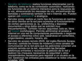 • Servidor de telefonía: realiza funciones relacionadas con la
telefonía, como es la de contestador automático, realizando
las funciones de un sistema interactivo para la respuesta de
la voz, almacenando los mensajes de voz, encaminando las
llamadas y controlando también la red o Internet, etc. Pueden
operan con telefonía IP o analógica.
• Servidor proxy: realiza un cierto tipo de funciones en nombre
de otros clientes en la red para aumentar el funcionamiento
de ciertas operaciones (p. ej., prefetching y depositar
documentos u otros datos que se soliciten muy
frecuentemente). También «sirve» seguridad; esto es, tiene
un firewall (cortafuegos). Permite administrar el acceso a
Internet en una red de computadoras permitiendo o negando
el acceso a diferentes sitios web, basándose en contenidos,
origen/destino, usuario, horario, etc.
• Servidor de acceso remoto (RAS, del inglés Remote Access
Service): controla las líneas de módems u otros canales de
comunicación de la red para que las peticiones conecten una
posición remota con la red, responden las llamadas
telefónicas entrantes o reconocen la petición de la red y
realizan los chequeos necesarios de seguridad y otros
procedimientos necesarios para registrar a un usuario en la
red. Gestionan las entradas para establecer la redes virtuales
privadas, VPN.

 
