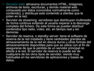 • Servidor web: almacena documentos HTML, imágenes,
archivos de texto, escrituras, y demás material web
compuesto por datos (conocidos normalmente como
contenido), y distribuye este contenido a clientes que la
piden en la red.
• Servidor de streaming: servidores que distribuyen multimedia
de forma continua evitando al usuario esperar a la descarga
completa del fichero. De esta forma se pueden distribuir
contenidos tipo radio, vídeo, etc. en tiempo real y sin
demoras.
• Servidor de reserva, o standby server: tiene el software de
reserva de la red instalado y tiene cantidades grandes de
almacenamiento de la red en discos duros u otras formas del
almacenamiento disponibles para que se utilice con el fin de
asegurarse de que la pérdida de un servidor principal no
afecte a la red. El servidor de reserva lo puede ser de
cualquiera de los otros tipos de servidor, siendo muy
habituales en los servidores de aplicaciones y bases de
datos.

 