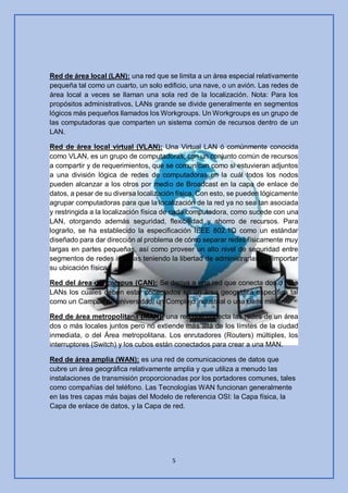 5
Red de área local (LAN): una red que se limita a un área especial relativamente
pequeña tal como un cuarto, un solo edificio, una nave, o un avión. Las redes de
área local a veces se llaman una sola red de la localización. Nota: Para los
propósitos administrativos, LANs grande se divide generalmente en segmentos
lógicos más pequeños llamados los Workgroups. Un Workgroups es un grupo de
las computadoras que comparten un sistema común de recursos dentro de un
LAN.
Red de área local virtual (VLAN): Una Virtual LAN ó comúnmente conocida
como VLAN, es un grupo de computadoras, con un conjunto común de recursos
a compartir y de requerimientos, que se comunican como si estuvieran adjuntos
a una división lógica de redes de computadoras en la cuál todos los nodos
pueden alcanzar a los otros por medio de Broadcast en la capa de enlace de
datos, a pesar de su diversa localización física. Con esto, se pueden lógicamente
agrupar computadoras para que la localización de la red ya no sea tan asociada
y restringida a la localización física de cada computadora, como sucede con una
LAN, otorgando además seguridad, flexibilidad y ahorro de recursos. Para
lograrlo, se ha establecido la especificación IEEE 802.1Q como un estándar
diseñado para dar dirección al problema de cómo separar redes físicamente muy
largas en partes pequeñas, así como proveer un alto nivel de seguridad entre
segmentos de redes internas teniendo la libertad de administrarlas sin importar
su ubicación física
Red del área del campus (CAN): Se deriva a una red que conecta dos o más
LANs los cuales deben estar conectados en un área geográfica específica tal
como un Campus de universidad, un Complejo industrial o una Base militar.
Red de área metropolitana (MAN): una red que conecta las redes de un área
dos o más locales juntos pero no extiende más allá de los límites de la ciudad
inmediata, o del Área metropolitana. Los enrutadores (Routers) múltiples, los
interruptores (Switch) y los cubos están conectados para crear a una MAN.
Red de área amplia (WAN): es una red de comunicaciones de datos que
cubre un área geográfica relativamente amplia y que utiliza a menudo las
instalaciones de transmisión proporcionadas por los portadores comunes, tales
como compañías del teléfono. Las Tecnologías WAN funcionan generalmente
en las tres capas más bajas del Modelo de referencia OSI: la Capa física, la
Capa de enlace de datos, y la Capa de red.
 