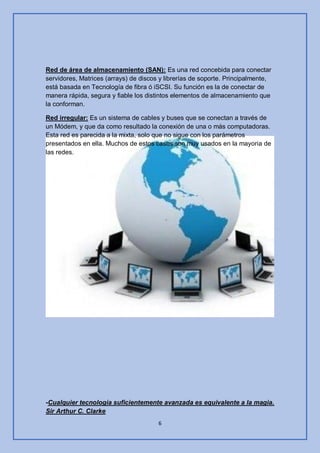 6
Red de área de almacenamiento (SAN): Es una red concebida para conectar
servidores, Matrices (arrays) de discos y librerías de soporte. Principalmente,
está basada en Tecnología de fibra ó iSCSI. Su función es la de conectar de
manera rápida, segura y fiable los distintos elementos de almacenamiento que
la conforman.
Red irregular: Es un sistema de cables y buses que se conectan a través de
un Módem, y que da como resultado la conexión de una o más computadoras.
Esta red es parecida a la mixta, solo que no sigue con los parámetros
presentados en ella. Muchos de estos casos son muy usados en la mayoria de
las redes.
-Cualquier tecnología suficientemente avanzada es equivalente a la magia.
Sir Arthur C. Clarke
 