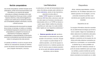 Red de computadoras
Una red de computadoras, también llamada red de
ordenadores,redde comunicacionesde datosored
informática, es un conjunto de equipos
informáticos y software conectados entre sí por
medio de dispositivos físicos que envían y reciben
impulsos eléctricos, ondas electromagnéticas o
cualquier otro medio para el transporte de datos,
con la finalidadde compartir información, recursos
y ofrecer servicios.
Comoen todoprocesode comunicaciónse requiere
de un emisor,unmensaje,un medio y un receptor.
La finalidadprincipalparala creación de una red de
computadoras es compartir los recursos y la
información en la distancia, asegurar la
confiabilidad y la disponibilidad de la información,
aumentarla velocidadde transmisiónde losdatos y
reducir el costo general de estas acciones
Un ejemplo es Internet, la cual es una gran red de
millones de computadoras ubicadas en distintos
puntos del planeta interconectadas básicamente
para compartir información y recursos.
Las Estructura
La estructura y el modo de funcionamiento de las
redes informáticas actuales están definidos en
varios estándares, siendo el más importante y
extendido de todos ellos el
modelo TCP/IP basado en el modelo de
referencia OSI. Este último, estructura cada red
en siete capas con funciones concretas pero
relacionadas entre sí; en TCP/IP se reducen a
cuatro capas. Existen multitud de protocolos
repartidos por cada capa, los cuales también
están regidos por sus respectivos estándares.3
Software
 Sistema operativo de red: permite la
interconexión de ordenadores para poder
acceder a los servicios y recursos. Al igual
que un equipo no puede trabajar sin un
sistema operativo, una red de equipos no
puede funcionar sin un sistema operativo de
red. En muchos casos el sistema operativo
de red es parte del sistema operativo de los
servidores y de los clientes.
Dispositivos
afines, sistemas especializados, correos
electrónico, etc. El software adecuado en el
sistema operativo de red elegido y con los
protocolos necesarios permiten crear
servidores para aquellos servicios que se
necesiten.
Dispositivos de red
Los equipos informáticos descritos necesitan
de una determinada tecnología que forme la
red en cuestión. Según las necesidades se
deben seleccionar los elementos adecuados
para poder completar el sistema. Por
ejemplo, si queremos unir los equipos de una
oficina entre ellos debemos conectarlos por
medio de un conmutador o un concentrador,
si además hay un varios portátiles con
tarjetas de red Wi-Fi debemos conectar un
punto de acceso inalámbrico para que recoja
sus señales y pueda enviarles las que les
correspondan, a su vez el punto de acceso
estará conectado al conmutador por un cable.
 