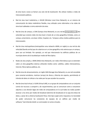 de área local a veces se llaman una sola red de localización. No utilizan medios o redes de
interconexión públicos.
Red de área local inalámbrica, o WLAN (Wireless Local Area Network), es un sistema de
comunicación de datos inalámbrico flexible, muy utilizado como alternativa a las redes de
área local cableadas o como extensión de estas.
Red de área de campus, o CAN (Campus Area Network), es una red de computadoras de alta
velocidad que conecta redes de área local a través de un área geográfica limitada, como un
campus universitario, una base militar, hospital, etc. Tampoco utiliza medios públicos para la
interconexión.
Red de área metropolitana (metropolitan area network o MAN, en inglés) es una red de alta
velocidad (banda ancha) que da cobertura en un área geográfica más extensa que un campus,
pero aun así limitado. Por ejemplo, un red que interconecte los edificios públicos de un
municipio dentro de la localidad por medio de fibra óptica.
Redes de área amplia, o WAN (Wide Area Network), son redes informáticas que se extienden
sobre un área geográfica extensa utilizando medios como: satélites, cables interoceánicos,
Internet, fibras ópticas públicas, etc.
Red de área de almacenamiento, en inglés SAN (Storage Area Network), es una red concebida
para conectar servidores, matrices (arrays) de discos y librerías de soporte, permitiendo el
tránsito de datos sin afectar a las redes por las que acceden los usuarios.
Red de área local virtual, o VLAN (Virtual LAN), es un grupo de computadoras con un conjunto
común de recursos a compartir y de requerimientos, que se comunican como si estuvieran
adjuntos a una división lógica de redes de computadoras en la cual todos los nodos pueden
alcanzar a los otros por medio de broadcast (dominio de broadcast) en la capa de enlace de
datos, a pesar de su diversa localización física. Este tipo surgió como respuesta a la necesidad
de poder estructurar las conexiones de equipos de un edificio por medio de
software,11permitiendo dividir un conmutador en varios virtuales.

 
