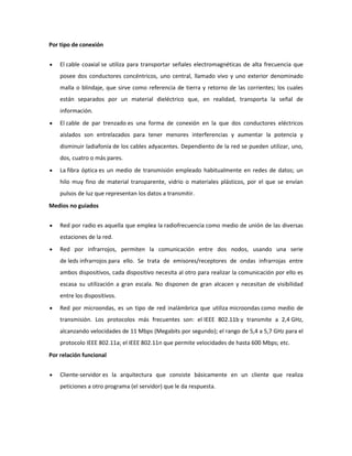 Por tipo de conexión
El cable coaxial se utiliza para transportar señales electromagnéticas de alta frecuencia que
posee dos conductores concéntricos, uno central, llamado vivo y uno exterior denominado
malla o blindaje, que sirve como referencia de tierra y retorno de las corrientes; los cuales
están separados por un material dieléctrico que, en realidad, transporta la señal de
información.
El cable de par trenzado es una forma de conexión en la que dos conductores eléctricos
aislados son entrelazados para tener menores interferencias y aumentar la potencia y
disminuir ladiafonía de los cables adyacentes. Dependiento de la red se pueden utilizar, uno,
dos, cuatro o más pares.
La fibra óptica es un medio de transmisión empleado habitualmente en redes de datos; un
hilo muy fino de material transparente, vidrio o materiales plásticos, por el que se envían
pulsos de luz que representan los datos a transmitir.
Medios no guiados
Red por radio es aquella que emplea la radiofrecuencia como medio de unión de las diversas
estaciones de la red.
Red por infrarrojos, permiten la comunicación entre dos nodos, usando una serie
de leds infrarrojos para ello. Se trata de emisores/receptores de ondas infrarrojas entre
ambos dispositivos, cada dispositivo necesita al otro para realizar la comunicación por ello es
escasa su utilización a gran escala. No disponen de gran alcacen y necesitan de visibilidad
entre los dispositivos.
Red por microondas, es un tipo de red inalámbrica que utiliza microondas como medio de
transmisión. Los protocolos más frecuentes son: el IEEE 802.11b y transmite a 2,4 GHz,
alcanzando velocidades de 11 Mbps (Megabits por segundo); el rango de 5,4 a 5,7 GHz para el
protocolo IEEE 802.11a; el IEEE 802.11n que permite velocidades de hasta 600 Mbps; etc.
Por relación funcional
Cliente-servidor es la arquitectura que consiste básicamente en un cliente que realiza
peticiones a otro programa (el servidor) que le da respuesta.

 