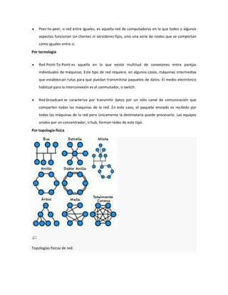 Peer-to-peer, o red entre iguales, es aquella red de computadoras en la que todos o algunos
aspectos funcionan sin clientes ni servidores fijos, sino una serie de nodos que se comportan
como iguales entre sí.
Por tecnología
Red Point-To-Point es aquella en la que existe multitud de conexiones entre parejas
individuales de máquinas. Este tipo de red requiere, en algunos casos, máquinas intermedias
que establezcan rutas para que puedan transmitirse paquetes de datos. El medio electrónico
habitual para la interconexión es el conmutador, o switch.
Red broadcast se caracteriza por transmitir datos por un sólo canal de comunicación que
comparten todas las máquinas de la red. En este caso, el paquete enviado es recibido por
todas las máquinas de la red pero únicamente la destinataria puede procesarlo. Las equipos
unidos por un concentrador, o hub, forman redes de este tipo.
Por topología física

Topologías físicas de red.

 