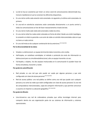 La red en bus se caracteriza por tener un único canal de comunicaciones (denominado bus,
troncal o backbone) al cual se conectan los diferentes dispositivos.
En una red en anillo cada estación está conectada a la siguiente y la última está conectada a la
primera.
En una red en estrella las estaciones están conectadas directamente a un punto central y
todas las comunicaciones se han de hacer necesariamente a través de éste.
En una red en malla cada nodo está conectado a todos los otros.
En una red en árbol los nodos están colocados en forma de árbol. Desde una visión topológica,
la conexión en árbol es parecida a una serie de redes en estrella interconectadas salvo en que
no tiene un nodo central.
En una red mixta se da cualquier combinación de las anteriores.[cita requerida]
Por la direccionalidad de los datos
Simplex o unidireccional: un equipo terminal de datos transmite y otro recibe.
Half-duplex, en castellano semidúplex: el método o protocolo de envío de información es
bidireccional pero no simultáneobidireccional, sólo un equipo transmite a la vez.
Full-duplex, o dúplex,: los dos equipos involucrados en la comunicación lo pueden hacer de
forma simultánea, transmitir y recibir.
Por grado de autentificación
Red privada: es una red que solo puede ser usada por algunas personas y que está
configurada con clave de acceso personal.[cita requerida]
Red de acceso público: una red pública se define como una red que puede usar cualquier
persona y no como las redes que están configuradas con clave de acceso personal. Es una red
de computadoras interconectados, capaz de compartir información y que permite comunicar
a usuarios sin importar su ubicación geográfica.[cita requerida]
Por grado de difusión
Una intranet es una red de ordenadores privados que utiliza tecnología Internet para
compartir dentro de una organización parte de sus sistemas de información y sistemas
operacionales.

 