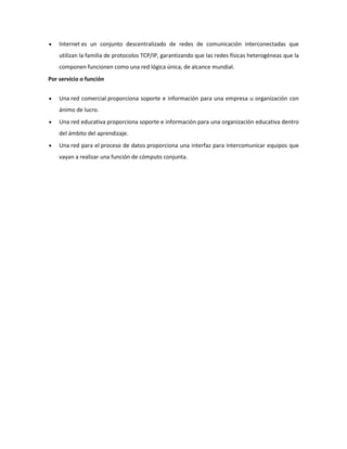 Internet es un conjunto descentralizado de redes de comunicación interconectadas que
utilizan la familia de protocolos TCP/IP, garantizando que las redes físicas heterogéneas que la
componen funcionen como una red lógica única, de alcance mundial.
Por servicio o función
Una red comercial proporciona soporte e información para una empresa u organización con
ánimo de lucro.
Una red educativa proporciona soporte e información para una organización educativa dentro
del ámbito del aprendizaje.
Una red para el proceso de datos proporciona una interfaz para intercomunicar equipos que
vayan a realizar una función de cómputo conjunta.

 
