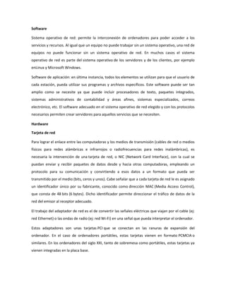 Software
Sistema operativo de red: permite la interconexión de ordenadores para poder acceder a los
servicios y recursos. Al igual que un equipo no puede trabajar sin un sistema operativo, una red de
equipos no puede funcionar sin un sistema operativo de red. En muchos casos el sistema
operativo de red es parte del sistema operativo de los servidores y de los clientes, por ejemplo
enLinux y Microsoft Windows.
Software de aplicación: en última instancia, todos los elementos se utilizan para que el usuario de
cada estación, pueda utilizar sus programas y archivos específicos. Este software puede ser tan
amplio como se necesite ya que puede incluir procesadores de texto, paquetes integrados,
sistemas administrativos de contabilidad y áreas afines, sistemas especializados, correos
electrónico, etc. El software adecuado en el sistema operativo de red elegido y con los protocolos
necesarios permiten crear servidores para aquellos servicios que se necesiten.
Hardware
Tarjeta de red
Para lograr el enlace entre las computadoras y los medios de transmisión (cables de red o medios
físicos para redes alámbricas e infrarrojos o radiofrecuencias para redes inalámbricas), es
necesaria la intervención de una tarjeta de red, o NIC (Network Card Interface), con la cual se
puedan enviar y recibir paquetes de datos desde y hacia otras computadoras, empleando un
protocolo para su comunicación y convirtiendo a esos datos a un formato que pueda ser
transmitido por el medio (bits, ceros y unos). Cabe señalar que a cada tarjeta de red le es asignado
un identificador único por su fabricante, conocido como dirección MAC (Media Access Control),
que consta de 48 bits (6 bytes). Dicho identificador permite direccionar el tráfico de datos de la
red del emisor al receptor adecuado.
El trabajo del adaptador de red es el de convertir las señales eléctricas que viajan por el cable (ej:
red Ethernet) o las ondas de radio (ej: red Wi-Fi) en una señal que pueda interpretar el ordenador.
Estos adaptadores son unas tarjetas PCI que se conectan en las ranuras de expansión del
ordenador. En el caso de ordenadores portátiles, estas tarjetas vienen en formato PCMCIA o
similares. En los ordenadores del siglo XXI, tanto de sobremesa como portátiles, estas tarjetas ya
vienen integradas en la placa base.

 