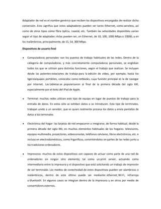 Adaptador de red es el nombre genérico que reciben los dispositivos encargados de realizar dicha
conversión. Esto significa que estos adaptadores pueden ser tanto Ethernet, como wireless, así
como de otros tipos como fibra óptica, coaxial, etc. También las velocidades disponibles varían
según el tipo de adaptador; éstas pueden ser, en Ethernet, de 10, 100, 1000 Mbps o 10000, y en
los inalámbricos, principalmente, de 11, 54, 300 Mbps.
Dispositivos de usuario final
Computadoras personales: son los puestos de trabajo habituales de las redes. Dentro de la
categoría de computadoras, y más concretamente computadoras personales, se engloban
todos los que se utilizan para distintas funciones, según el trabajo que realizan. Se incluyen
desde las potentes estaciones de trabajo para la edición de vídeo, por ejemplo, hasta los
ligerosequipos portátiles, conocidos como netbooks, cuya función principal es la de navegar
por Internet. Las tabletas se popularizaron al final de la primera década del siglo XXI,
especialmente por el éxito del iPad de Apple.
Terminal: muchas redes utilizan este tipo de equipo en lugar de puestos de trabajo para la
entrada de datos. En estos sólo se exhiben datos o se introducen. Este tipo de terminales,
trabajan unido a un servidor, que es quien realmente procesa los datos y envía pantallas de
datos a los terminales.
Electrónica del hogar: las tarjetas de red empezaron a integrarse, de forma habitual, desde la
primera década del siglo XXI, en muchos elementos habituales de los hogares: televisores,
equipos multimedia, proyectores, videoconsolas, teléfonos celulares, libros electrónicos, etc. e
incluso en electrodomésticos, como frigoríficos, convirtiéndolos en partes de las redes junto a
los tradiciones ordenadores.
Impresoras: muchos de estos dispositivos son capaces de actuar como parte de una red de
ordenadores sin ningún otro elemento, tal como un print server, actuando como
intermediario entre la impresora y el dispositivo que está solicitando un trabajo de impresión
de ser terminado. Los medios de conectividad de estos dispositivos pueden ser alambricos o
inalámbricos, dentro de este último puede ser mediante: ethernet, Wi-Fi, infrarrojo
o bluetooth. En algunos casos se integran dentro de la impresora y en otros por medio de
convertidores externos.

 