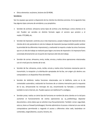 Otros elementos: escáneres, lectores de CD-ROM,
Servidores
Son los equipos que ponen a disposición de los clientes los distintos servicios. En la siguiente lista
hay algunos tipos comunes de servidores y sus propósitos:
Servidor de archivos: almacena varios tipos de archivo y los distribuye a otros clientes en la
red. Pueden ser servidos en distinto formato según el servicio que presten y el
medio: FTP,SMB, etc.
Servidor de impresión: controla una o más impresoras y acepta trabajos de impresión de otros
clientes de la red, poniendo en cola los trabajos de impresión (aunque también puede cambiar
la prioridad de las diferentes impresiones), y realizando la mayoría o todas las otras funciones
que en un sitio de trabajo se realizaría para lograr una tarea de impresión si la impresora fuera
conectada directamente con el puerto de impresora del sitio de trabajo.
Servidor de correo: almacena, envía, recibe, enruta y realiza otras operaciones relacionadas
con el e-mail para los clientes de la red.
Servidor de fax: almacena, envía, recibe, enruta y realiza otras funciones necesarias para la
transmisión, la recepción y la distribución apropiadas de los fax, con origen y/o destino una
computadora o un dispositivo físico de telefax.
Servidor de telefonía: realiza funciones relacionadas con la telefonía, como es la de
contestador automático, realizando las funciones de un sistema interactivo para la respuesta
de la voz, almacenando los mensajes de voz, encaminando las llamadas y controlando
también la red o Internet, etc. Pueden operan con telefonía IP o analógica.
Servidor proxy: realiza un cierto tipo de funciones en nombre de otros clientes en la red para
aumentar el funcionamiento de ciertas operaciones (p. ej., prefetching y depositar
documentos u otros datos que se soliciten muy frecuentemente). También «sirve» seguridad;
esto es, tiene un firewall (cortafuegos). Permite administrar el acceso a Internet en una red de
computadoras permitiendo o negando el acceso a diferentes sitios web, basándose en
contenidos, origen/destino, usuario, horario, etc.

 
