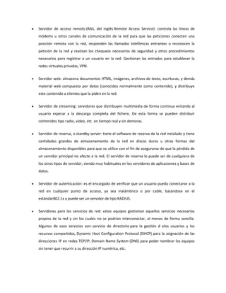 Servidor de acceso remoto (RAS, del inglés Remote Access Service): controla las líneas de
módems u otros canales de comunicación de la red para que las peticiones conecten una
posición remota con la red, responden las llamadas telefónicas entrantes o reconocen la
petición de la red y realizan los chequeos necesarios de seguridad y otros procedimientos
necesarios para registrar a un usuario en la red. Gestionan las entradas para establecer la
redes virtuales privadas, VPN.
Servidor web: almacena documentos HTML, imágenes, archivos de texto, escrituras, y demás
material web compuesto por datos (conocidos normalmente como contenido), y distribuye
este contenido a clientes que la piden en la red.
Servidor de streaming: servidores que distribuyen multimedia de forma continua evitando al
usuario esperar a la descarga completa del fichero. De esta forma se pueden distribuir
contenidos tipo radio, vídeo, etc. en tiempo real y sin demoras.
Servidor de reserva, o standby server: tiene el software de reserva de la red instalado y tiene
cantidades grandes de almacenamiento de la red en discos duros u otras formas del
almacenamiento disponibles para que se utilice con el fin de asegurarse de que la pérdida de
un servidor principal no afecte a la red. El servidor de reserva lo puede ser de cualquiera de
los otros tipos de servidor, siendo muy habituales en los servidores de aplicaciones y bases de
datos.
Servidor de autenticación: es el encargado de verificar que un usuario pueda conectarse a la
red en cualquier punto de acceso, ya sea inalámbrico o por cable, basándose en el
estándar802.1x y puede ser un servidor de tipo RADIUS.
Servidores para los servicios de red: estos equipos gestionan aquellos servicios necesarios
propios de la red y sin los cuales no se podrían interconectar, al menos de forma sencilla.
Algunos de esos servicios son: servicio de directorio para la gestión d elos usuarios y los
recursos compartidos, Dynamic Host Configuration Protocol (DHCP) para la asignación de las
direcciones IP en redes TCP/IP, Domain Name System (DNS) para poder nombrar los equipos
sin tener que recurrir a su dirección IP numérica, etc.

 