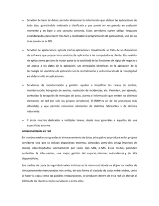Servidor de base de datos: permite almacenar la información que utilizan las aplicaciones de
todo tipo, guardándola ordenada y clasificada y que puede ser recuperada en cualquier
momento y en base a una consulta concreta. Estos servidores suelen utilizar lenguajes
estandarízados para hacer más fácil y reutilizable la programación de aplicaciones, uno de los
más populares es SQL.
Servidor de aplicaciones: ejecuta ciertas aplicaciones. Usualmente se trata de un dispositivo
de software que proporciona servicios de aplicación a las computadoras cliente. Un servidor
de aplicaciones gestiona la mayor parte (o la totalidad) de las funciones de lógica de negocio y
de acceso a los datos de la aplicación. Los principales beneficios de la aplicación de la
tecnología de servidores de aplicación son la centralización y la disminución de la complejidad
en el desarrollo de aplicaciones.
Servidores de monitorización y gestión: ayudan a simplificar las tareas de control,
monitorización, búsqueda de averías, resolución de incidencias, etc. Permiten, por ejemplo,
centralizar la recepción de mensajes de aviso, alarma e información que emiten los distintos
elementos de red (no solo los propios servidores). El SNMP es un de los protocolos más
difundidos y que permite comunicar elementos de distintos fabricantes y de distinta
naturaleza.
Y otros muchos dedicados a múltiples tareas, desde muy generales a aquellos de una
especifidad enorme.
Almacenamiento en red
En la redes medianas y grandes el almacenamiento de datos principal no se produce en los propios
servidores sino que se utilizan dispositivos externos, conocidos como disk arrays (matrices de
discos) interconectados, normalmente por redes tipo SAN, o NAS. Estos medios permiten
centralizar la información, una mejor gestión del espacio, sistemas redundantes y de alta
disponibilidad.
Los medios de copia de seguridad suelen incluirse en la misma red donde se alojan los medios de
almacenamiento mencionados más arriba, de esta forma el traslado de datos entre ambos, tanto
al hacer la copia como las posibles restauraciones, se producen dentro de esta red sin afectar al
tráfico de los clientes con los servidores o entre ellos.

 