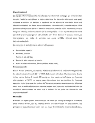 Dispositivos de red
Los equipos informáticos descritos necesitan de una determinada tecnología que forme la red en
cuestión. Según las necesidades se deben seleccionar los elementos adecuados para poder
completar el sistema. Por ejemplo, si queremos unir los equipos de una oficina entre ellos
debemos conectarlos por medio de un conmutador o un concentrador, si además hay un varios
portátiles con tarjetas de red Wi-Fi debemos conectar un punto de acceso inalámbrico para que
recoja sus señales y pueda enviarles las que les correspondan, a su vez el punto de acceso estará
conectado al conmutador por un cable. Si todos ellos deben disponer de acceso a Internet, se
interconectaran por medio de un router, que podría ser ADSL, ethernet sobre fibra
óptica,broadband, etc.
Los elementos de la electrónica de red más habituales son:
Conmutador, o switch,
Enrutador, o router,
Puente de red, o bridge,
Puente de red y enrutador, o brouter,
Punto de acceso inalámbrico, o WAP (Wireless Access Point),
Protocolos de redes
Existen diversos protocolos, estándares y modelos que determinan el funcionamiento general de
las redes. Destacan el modelo OSI y el TCP/IP. Cada modelo estructura el funcionamiento de una
red de manera distinta. El modelo OSI cuenta con siete capas muy definidas y con funciones
diferenciadas y el TCP/IP con cuatro capas diferenciadas pero que combinan las funciones
existentes en las siete capas del modelo OSI.4 Los protocolos están repartidos por las diferentes
capas pero no están definidos como parte del modelo en sí sino como entidades diferentes de
normativas internacionales, de modo que el modelo OSI no puede ser considerado una
arquitectura de red.5
Modelo OSI
El modelo OSI (Open Systems Interconnection) fue creado por la ISO y se encarga de la conexión
entre sistemas abiertos, esto es, sistemas abiertos a la comunicación con otros sistemas. Los
principios en los que basó su creación eran: una mayor definición de las funciones de cada capa,

 