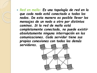  Red en malla: Es una topología de red en la 
que cada nodo está conectado a todos los 
nodos. De esta manera es posible llevar los 
mensajes de un nodo a otro por distintos 
caminos. Si la red de malla está 
completamente conectada, no puede existir 
absolutamente ninguna interrupción en las 
comunicaciones. Cada servidor tiene sus 
propias conexiones con todos los demás 
servidores. 
 