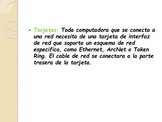  Tarjetas: Toda computadora que se conecta a 
una red necesita de una tarjeta de interfaz 
de red que soporte un esquema de red 
especifico, como Ethernet, ArcNet o Token 
Ring. El cable de red se conectara a la parte 
trasera de la tarjeta. 
 