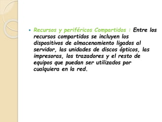  Recursos y periféricos Compartidos : Entre los 
recursos compartidos se incluyen los 
dispositivos de almacenamiento ligados al 
servidor, las unidades de discos ópticos, las 
impresoras, los trazadores y el resto de 
equipos que puedan ser utilizados por 
cualquiera en la red. 
 
