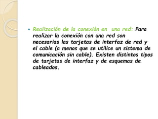  Realización de la conexión en una red: Para 
realizar la conexión con una red son 
necesarias las tarjetas de interfaz de red y 
el cable (a menos que se utilice un sistema de 
comunicación sin cable). Existen distintos tipos 
de tarjetas de interfaz y de esquemas de 
cableados. 
 