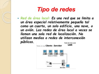 Tipo de redes 
 Red de área local: Es una red que se limita a 
un área especial relativamente pequeña tal 
como un cuarto, un solo edificio, una nave, o 
un avión. Las redes de área local a veces se 
llaman una sola red de localización. No 
utilizan medios o redes de interconexión 
públicos. 
 
