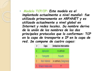 • Modelo TCP/IP: Este modelo es el 
implantado actualmente a nivel mundial: fue 
utilizado primeramente en ARPANET y es 
utilizado actualmente a nivel global en 
Internet y redes locales. Su nombre deriva 
de la unión de los nombres de los dos 
principales protocolos que lo conforman: TCP 
en la capa de transporte e IP en la capa de 
red. Se compone de cuatro capas: 
 