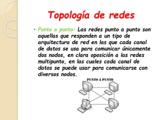 Topología de redes 
• Punto a punto: Las redes punto a punto son 
aquellas que responden a un tipo de 
arquitectura de red en las que cada canal 
de datos se usa para comunicar únicamente 
dos nodos, en clara oposición a las redes 
multipunto, en las cuales cada canal de 
datos se puede usar para comunicarse con 
diversos nodos. 
 