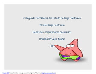 Colegio de Bachilleres del Estado de Baja California

                                                                Plantel Baja California

                                                    Redes de computadoras para niños

                                                               Rodolfo Rosales Muñiz

                                                                                 305




Create PDF files without this message by purchasing novaPDF printer (http://www.novapdf.com)
 
