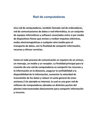 Red de computadoras


Una red de computadoras, también llamada red de ordenadores,
red de comunicaciones de datos o red informática, es un conjunto
de equipos informáticos y software conectados entre sí por medio
de dispositivos físicos que envían y reciben impulsos eléctricos,
ondas electromagnéticas o cualquier otro medio para el
transporte de datos, con la finalidad de compartir información,
recursos y ofrecer servicios.



Como en todo proceso de comunicación se requiere de un emisor,
un mensaje, un medio y un receptor. La finalidad principal para la
creación de una red de computadoras es compartir los recursos y
la información en la distancia, asegurar la confiabilidad y la
disponibilidad de la información, aumentar la velocidad de
transmisión de los datos y reducir el costo general de estas
acciones.2 Un ejemplo es Internet, la cual es una gran red de
millones de computadoras ubicadas en distintos puntos del
planeta interconectadas básicamente para compartir información
y recursos.
 