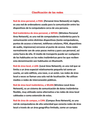 Clasificación de las redes


Red de área personal, o PAN: (Personal Area Network) en inglés,
es una red de ordenadores usada para la comunicación entre los
dispositivos de la computadora cerca de una persona.

Red inalámbrica de área personal, o WPAN: (Wireless Personal
Area Network), es una red de computadoras inalámbrica para la
comunicación entre distintos dispositivos (tanto computadoras,
puntos de acceso a internet, teléfonos celulares, PDA, dispositivos
de audio, impresoras) cercanos al punto de acceso. Estas redes
normalmente son de unos pocos metros y para uso personal, así
como fuera de ella. El medio de transporte puede ser cualqueira
de los habituales en las redes inalámbricas pero las que reciben
esta denominación son habituales en Bluetooth.

Red de área local, o LAN: (Local Area Network), es una red que se
limita a un área especial relativamente pequeña tal como un
cuarto, un solo edificio, una nave, o un avión. Las redes de área
local a veces se llaman una sola red de localización. No utilizan
medios o redes de interconexión públicos.

Red de área local inalámbrica, o WLAN:(Wireless Local Area
Network), es un sistema de comunicación de datos inalámbrico
flexible, muy utilizado como alternativa a las redes de área local
cableadas o como extensión de estas.

Red de área de campus, o CAN: (Campus Área Network), es una
red de computadoras de alta velocidad que conecta redes de área
local a través de un área geográfica limitada, como un campus
 