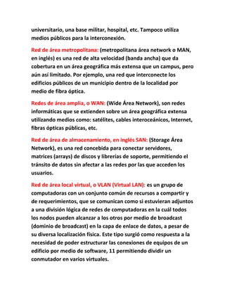 universitario, una base militar, hospital, etc. Tampoco utiliza
medios públicos para la interconexión.

Red de área metropolitana: (metropolitana área network o MAN,
en inglés) es una red de alta velocidad (banda ancha) que da
cobertura en un área geográfica más extensa que un campus, pero
aún así limitado. Por ejemplo, una red que interconecte los
edificios públicos de un municipio dentro de la localidad por
medio de fibra óptica.

Redes de área amplia, o WAN: (Wide Área Network), son redes
informáticas que se extienden sobre un área geográfica extensa
utilizando medios como: satélites, cables interoceánicos, Internet,
fibras ópticas públicas, etc.

Red de área de almacenamiento, en inglés SAN: (Storage Área
Network), es una red concebida para conectar servidores,
matrices (arrays) de discos y librerías de soporte, permitiendo el
tránsito de datos sin afectar a las redes por las que acceden los
usuarios.

Red de área local virtual, o VLAN (Virtual LAN): es un grupo de
computadoras con un conjunto común de recursos a compartir y
de requerimientos, que se comunican como si estuvieran adjuntos
a una división lógica de redes de computadoras en la cuál todos
los nodos pueden alcanzar a los otros por medio de broadcast
(dominio de broadcast) en la capa de enlace de datos, a pesar de
su diversa localización física. Este tipo surgió como respuesta a la
necesidad de poder estructurar las conexiones de equipos de un
edificio por medio de software, 11 permitiendo dividir un
conmutador en varios virtuales.
 
