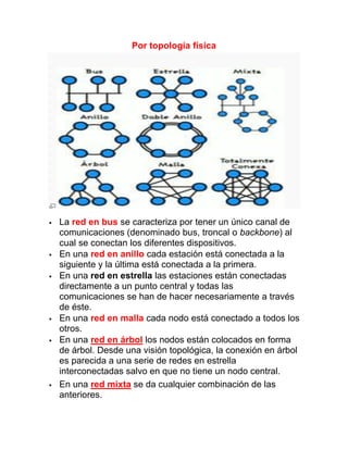 Por topología física




   La red en bus se caracteriza por tener un único canal de
    comunicaciones (denominado bus, troncal o backbone) al
    cual se conectan los diferentes dispositivos.
   En una red en anillo cada estación está conectada a la
    siguiente y la última está conectada a la primera.
   En una red en estrella las estaciones están conectadas
    directamente a un punto central y todas las
    comunicaciones se han de hacer necesariamente a través
    de éste.
   En una red en malla cada nodo está conectado a todos los
    otros.
   En una red en árbol los nodos están colocados en forma
    de árbol. Desde una visión topológica, la conexión en árbol
    es parecida a una serie de redes en estrella
    interconectadas salvo en que no tiene un nodo central.
   En una red mixta se da cualquier combinación de las
    anteriores.
 