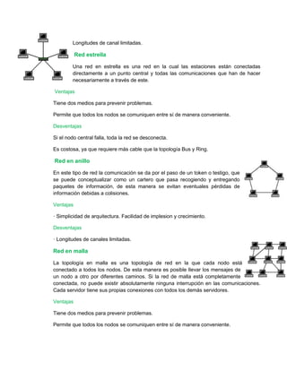 Longitudes de canal limitadas. 
Red estrella 
Una red en estrella es una red en la cual las estaciones están conectadas 
directamente a un punto central y todas las comunicaciones que han de hacer 
necesariamente a través de este. 
Ventajas 
Tiene dos medios para prevenir problemas. 
Permite que todos los nodos se comuniquen entre sí de manera conveniente. 
Desventajas 
Si el nodo central falla, toda la red se desconecta. 
Es costosa, ya que requiere más cable que la topología Bus y Ring. 
Red en anillo 
En este tipo de red la comunicación se da por el paso de un token o testigo, que 
se puede conceptualizar como un cartero que pasa recogiendo y entregando 
paquetes de información, de esta manera se evitan eventuales pérdidas de 
información debidas a colisiones. 
Ventajas 
· Simplicidad de arquitectura. Facilidad de implesion y crecimiento. 
Desventajas 
· Longitudes de canales limitadas. 
Red en malla 
La topología en malla es una topología de red en la que cada nodo está 
conectado a todos los nodos. De esta manera es posible llevar los mensajes de 
un nodo a otro por diferentes caminos. Si la red de malla está completamente 
conectada, no puede existir absolutamente ninguna interrupción en las comunicaciones. 
Cada servidor tiene sus propias conexiones con todos los demás servidores. 
Ventajas 
Tiene dos medios para prevenir problemas. 
Permite que todos los nodos se comuniquen entre sí de manera conveniente. 
 
