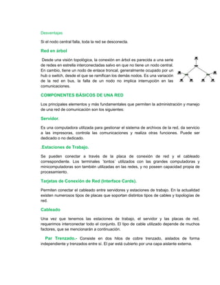 Desventajas 
Si el nodo central falla, toda la red se desconecta. 
Red en árbol 
Desde una visión topológica, la conexión en árbol es parecida a una serie 
de redes en estrella interconectadas salvo en que no tiene un nodo central. 
En cambio, tiene un nodo de enlace troncal, generalmente ocupado por un 
hub o switch, desde el que se ramifican los demás nodos. Es una variación 
de la red en bus, la falla de un nodo no implica interrupción en las 
comunicaciones. 
COMPONENTES BÁSICOS DE UNA RED 
Los principales elementos y más fundamentales que permiten la administración y manejo 
de una red de comunicación son los siguientes: 
Servidor. 
Es una computadora utilizada para gestionar el sistema de archivos de la red, da servicio 
a las impresoras, controla las comunicaciones y realiza otras funciones. Puede ser 
dedicado o no dedicado. 
.Estaciones de Trabajo. 
Se pueden conectar a través de la placa de conexión de red y el cableado 
correspondiente. Los terminales ´tontos´ utilizados con las grandes computadoras y 
minicomputadoras son también utilizadas en las redes, y no poseen capacidad propia de 
procesamiento. 
Tarjetas de Conexión de Red (Interface Cards). 
Permiten conectar el cableado entre servidores y estaciones de trabajo. En la actualidad 
existen numerosos tipos de placas que soportan distintos tipos de cables y topologías de 
red. 
Cableado 
Una vez que tenemos las estaciones de trabajo, el servidor y las placas de red, 
requerimos interconectar todo el conjunto. El tipo de cable utilizado depende de muchos 
factores, que se mencionarán a continuación. 
Par Trenzado.- Consiste en dos hilos de cobre trenzado, aislados de forma 
independiente y trenzados entre sí. El par está cubierto por una capa aislante externa. 
 
