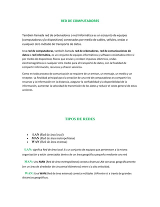 RED DE COMPUTADORES
También llamada red de ordenadores o red informática es un conjunto de equipos
(computadoras y/o dispositivos) conectados por medio de cables, señales, ondas o
cualquier otro método de transporte de datos.
Una red de computadoras, también llamada red de ordenadores, red de comunicaciones de
datos o red informática, es un conjunto de equipos informáticos y software conectados entre sí
por medio de dispositivos físicos que envían y reciben impulsos eléctricos, ondas
electromagnéticas o cualquier otro medio para el transporte de datos, con la finalidad de
compartir información, recursos y ofrecer servicios.
Como en todo proceso de comunicación se requiere de un emisor, un mensaje, un medio y un
receptor. La finalidad principal para la creación de una red de computadoras es compartir los
recursos y la información en la distancia, asegurar la confiabilidad y la disponibilidad de la
información, aumentar la velocidad de transmisión de los datos y reducir el costo general de estas
acciones.
TIPOS DE REDES
 LAN (Red de área local)
 MAN (Red de área metropolitana)
 WAN (Red de área extensa)
 significa Red de área local. Es un conjunto de equipos que pertenecen a la misma
organización y están conectados dentro de un área geográfica pequeña mediante una red
 Una MAN (Red de área metropolitana) conecta diversas LAN cercanas geográficamente
(en un área de alrededor de cincuenta kilómetros) entre sí a alta velocidad.
WAN: Una WAN (Red de área extensa) conecta múltiples LAN entre sí a través de grandes
distancias geográficas.
 