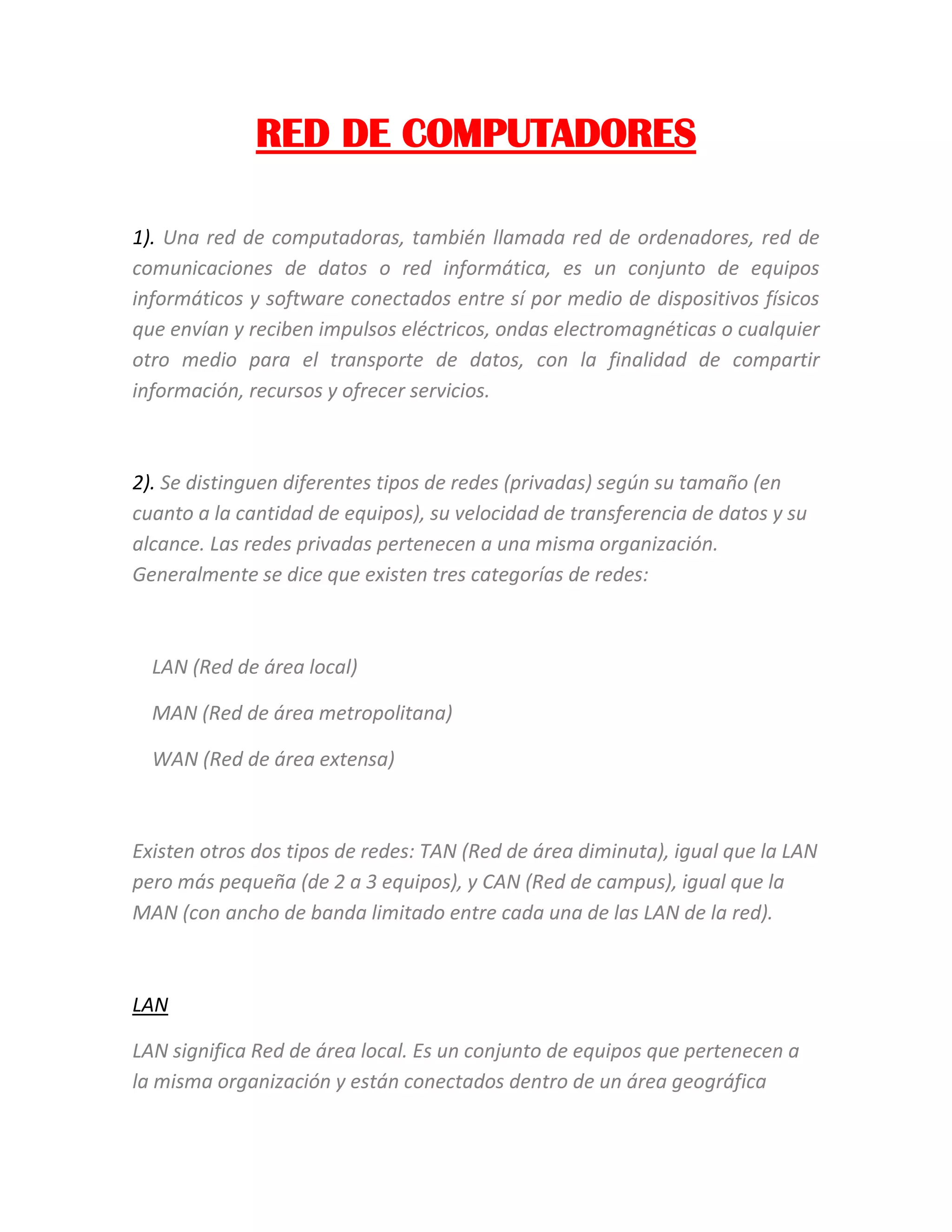 RED DE COMPUTADORES
1). Una red de computadoras, también llamada red de ordenadores, red de
comunicaciones de datos o red informática, es un conjunto de equipos
informáticos y software conectados entre sí por medio de dispositivos físicos
que envían y reciben impulsos eléctricos, ondas electromagnéticas o cualquier
otro medio para el transporte de datos, con la finalidad de compartir
información, recursos y ofrecer servicios.
2). Se distinguen diferentes tipos de redes (privadas) según su tamaño (en
cuanto a la cantidad de equipos), su velocidad de transferencia de datos y su
alcance. Las redes privadas pertenecen a una misma organización.
Generalmente se dice que existen tres categorías de redes:
LAN (Red de área local)
MAN (Red de área metropolitana)
WAN (Red de área extensa)
Existen otros dos tipos de redes: TAN (Red de área diminuta), igual que la LAN
pero más pequeña (de 2 a 3 equipos), y CAN (Red de campus), igual que la
MAN (con ancho de banda limitado entre cada una de las LAN de la red).
LAN
LAN significa Red de área local. Es un conjunto de equipos que pertenecen a
la misma organización y están conectados dentro de un área geográfica
 