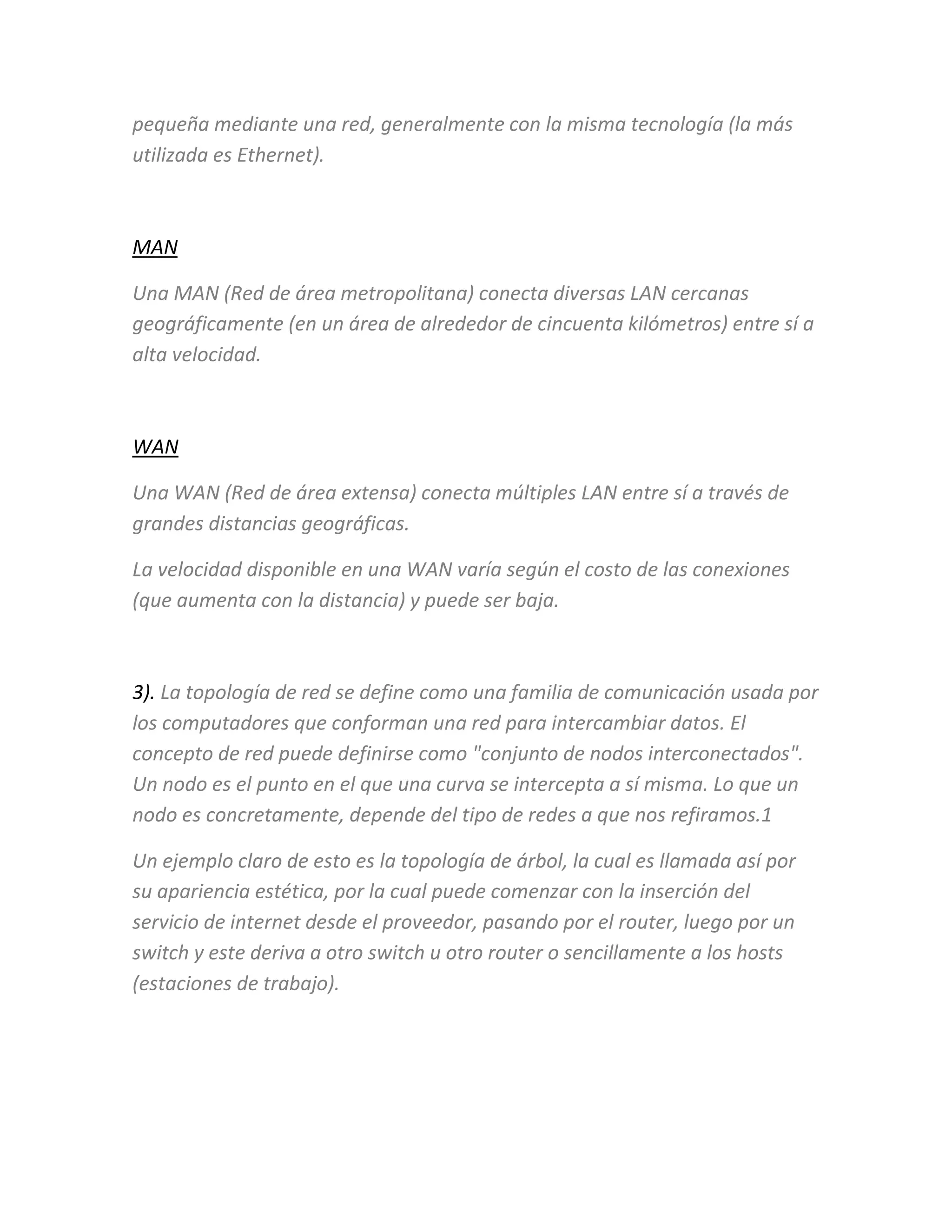 pequeña mediante una red, generalmente con la misma tecnología (la más
utilizada es Ethernet).
MAN
Una MAN (Red de área metropolitana) conecta diversas LAN cercanas
geográficamente (en un área de alrededor de cincuenta kilómetros) entre sí a
alta velocidad.
WAN
Una WAN (Red de área extensa) conecta múltiples LAN entre sí a través de
grandes distancias geográficas.
La velocidad disponible en una WAN varía según el costo de las conexiones
(que aumenta con la distancia) y puede ser baja.
3). La topología de red se define como una familia de comunicación usada por
los computadores que conforman una red para intercambiar datos. El
concepto de red puede definirse como "conjunto de nodos interconectados".
Un nodo es el punto en el que una curva se intercepta a sí misma. Lo que un
nodo es concretamente, depende del tipo de redes a que nos refiramos.1
Un ejemplo claro de esto es la topología de árbol, la cual es llamada así por
su apariencia estética, por la cual puede comenzar con la inserción del
servicio de internet desde el proveedor, pasando por el router, luego por un
switch y este deriva a otro switch u otro router o sencillamente a los hosts
(estaciones de trabajo).
 