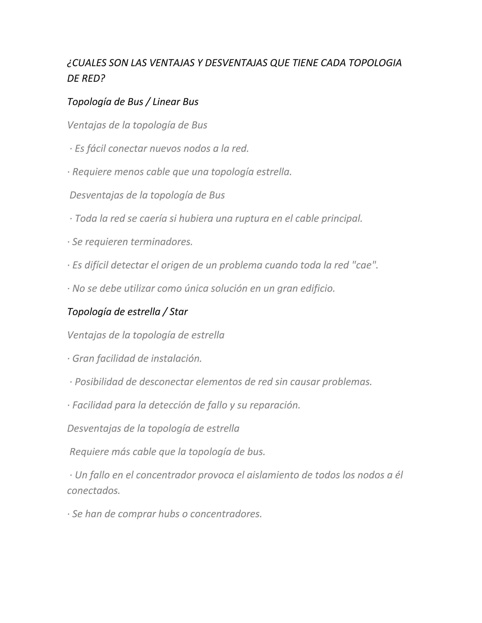 ¿CUALES SON LAS VENTAJAS Y DESVENTAJAS QUE TIENE CADA TOPOLOGIA
DE RED?
Topología de Bus / Linear Bus
Ventajas de la topología de Bus
· Es fácil conectar nuevos nodos a la red.
· Requiere menos cable que una topología estrella.
Desventajas de la topología de Bus
· Toda la red se caería si hubiera una ruptura en el cable principal.
· Se requieren terminadores.
· Es difícil detectar el origen de un problema cuando toda la red "cae".
· No se debe utilizar como única solución en un gran edificio.
Topología de estrella / Star
Ventajas de la topología de estrella
· Gran facilidad de instalación.
· Posibilidad de desconectar elementos de red sin causar problemas.
· Facilidad para la detección de fallo y su reparación.
Desventajas de la topología de estrella
Requiere más cable que la topología de bus.
· Un fallo en el concentrador provoca el aislamiento de todos los nodos a él
conectados.
· Se han de comprar hubs o concentradores.
 