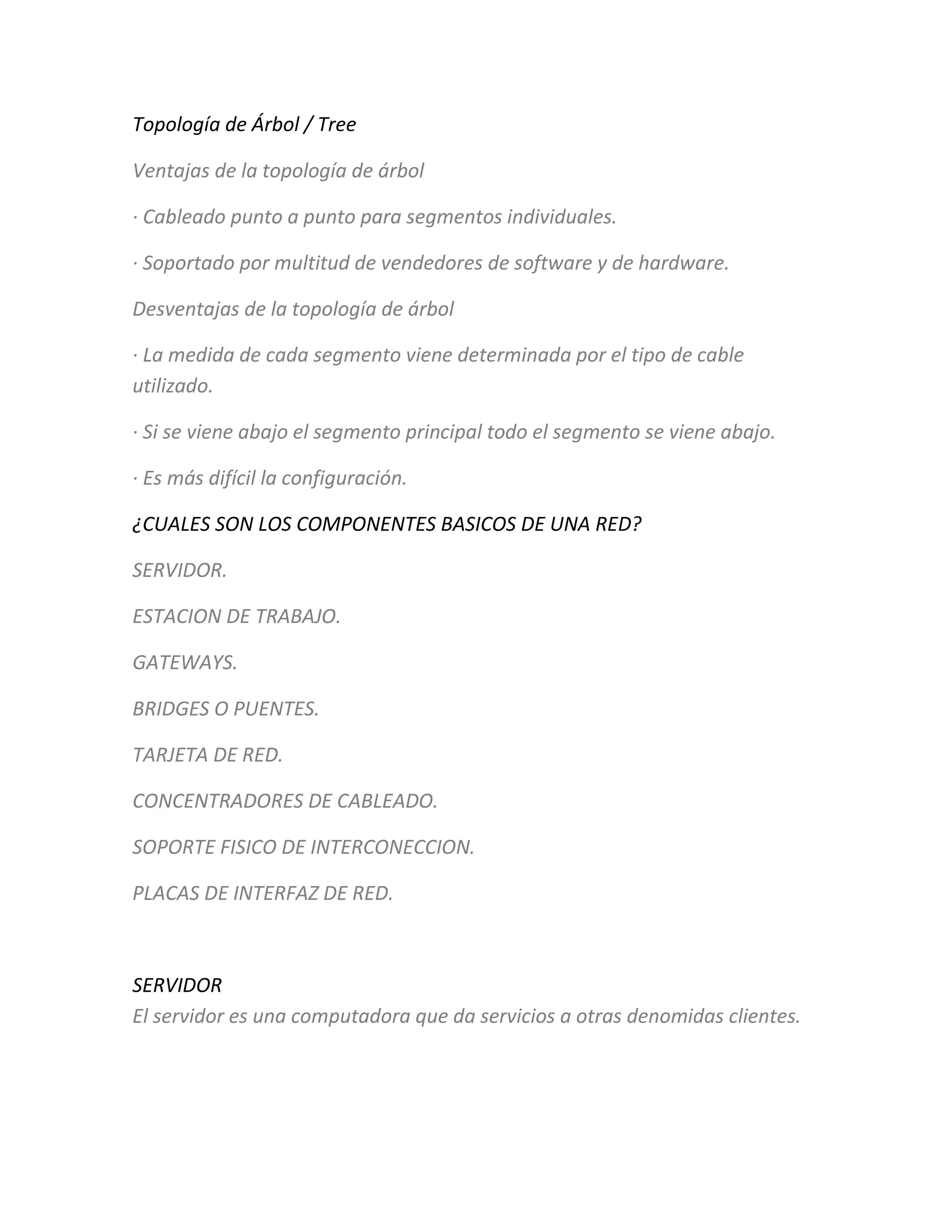 Topología de Árbol / Tree
Ventajas de la topología de árbol
· Cableado punto a punto para segmentos individuales.
· Soportado por multitud de vendedores de software y de hardware.
Desventajas de la topología de árbol
· La medida de cada segmento viene determinada por el tipo de cable
utilizado.
· Si se viene abajo el segmento principal todo el segmento se viene abajo.
· Es más difícil la configuración.
¿CUALES SON LOS COMPONENTES BASICOS DE UNA RED?
SERVIDOR.
ESTACION DE TRABAJO.
GATEWAYS.
BRIDGES O PUENTES.
TARJETA DE RED.
CONCENTRADORES DE CABLEADO.
SOPORTE FISICO DE INTERCONECCION.
PLACAS DE INTERFAZ DE RED.
SERVIDOR
El servidor es una computadora que da servicios a otras denomidas clientes.
 