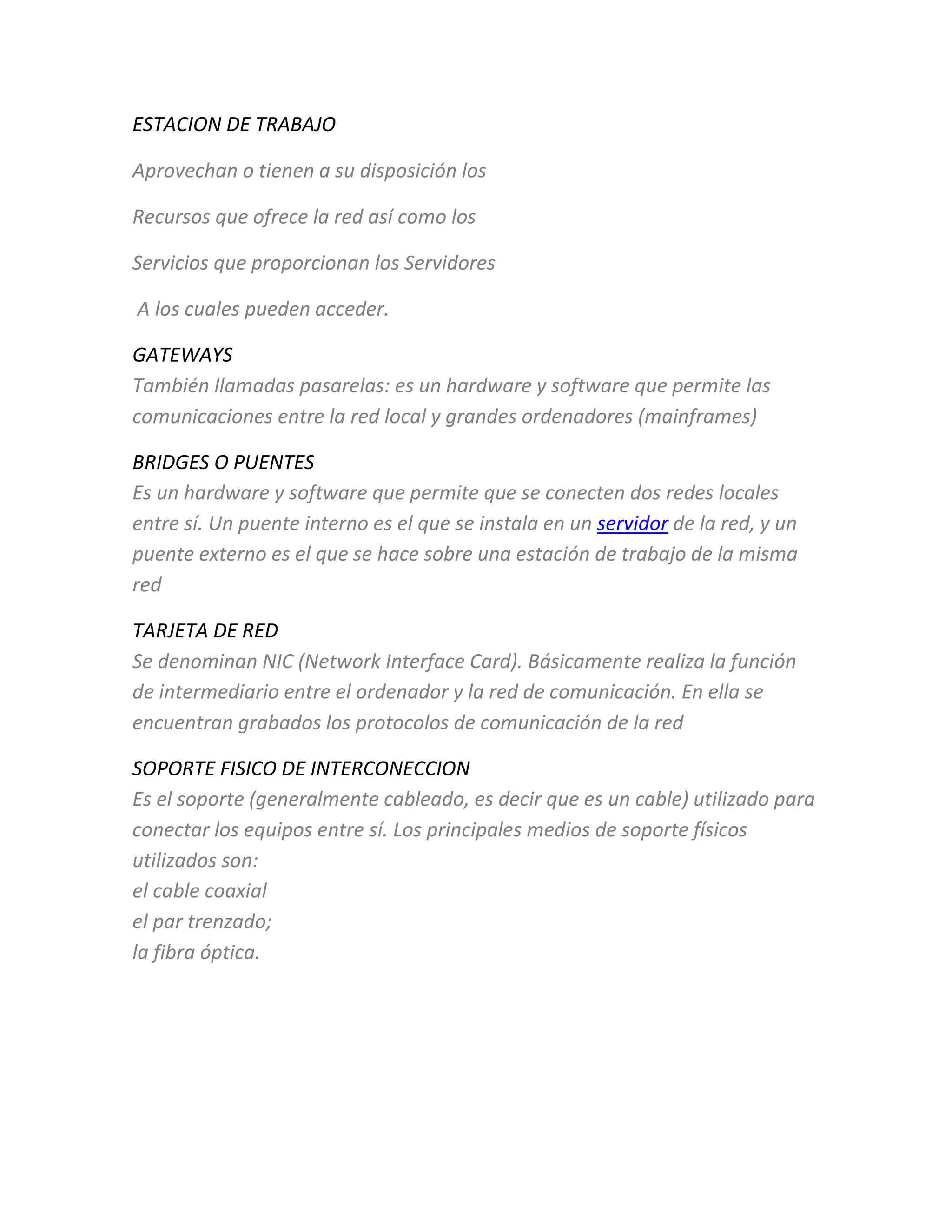 ESTACION DE TRABAJO
Aprovechan o tienen a su disposición los
Recursos que ofrece la red así como los
Servicios que proporcionan los Servidores
A los cuales pueden acceder.
GATEWAYS
También llamadas pasarelas: es un hardware y software que permite las
comunicaciones entre la red local y grandes ordenadores (mainframes)
BRIDGES O PUENTES
Es un hardware y software que permite que se conecten dos redes locales
entre sí. Un puente interno es el que se instala en un servidor de la red, y un
puente externo es el que se hace sobre una estación de trabajo de la misma
red
TARJETA DE RED
Se denominan NIC (Network Interface Card). Básicamente realiza la función
de intermediario entre el ordenador y la red de comunicación. En ella se
encuentran grabados los protocolos de comunicación de la red
SOPORTE FISICO DE INTERCONECCION
Es el soporte (generalmente cableado, es decir que es un cable) utilizado para
conectar los equipos entre sí. Los principales medios de soporte físicos
utilizados son:
el cable coaxial
el par trenzado;
la fibra óptica.
 