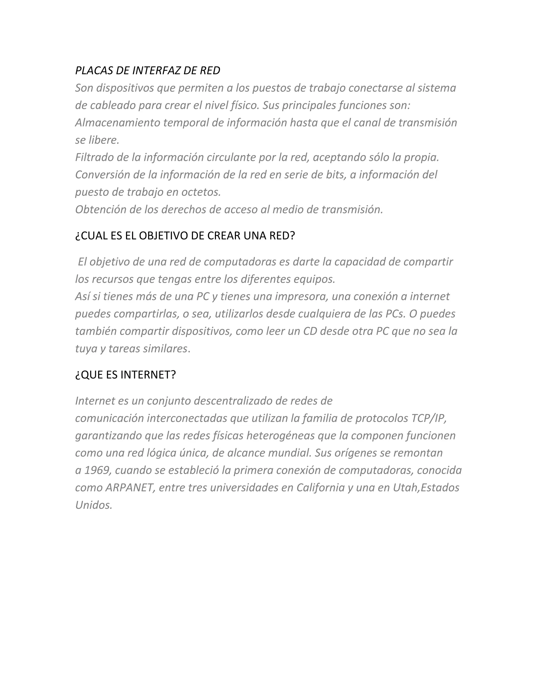 PLACAS DE INTERFAZ DE RED
Son dispositivos que permiten a los puestos de trabajo conectarse al sistema
de cableado para crear el nivel físico. Sus principales funciones son:
Almacenamiento temporal de información hasta que el canal de transmisión
se libere.
Filtrado de la información circulante por la red, aceptando sólo la propia.
Conversión de la información de la red en serie de bits, a información del
puesto de trabajo en octetos.
Obtención de los derechos de acceso al medio de transmisión.
¿CUAL ES EL OBJETIVO DE CREAR UNA RED?
El objetivo de una red de computadoras es darte la capacidad de compartir
los recursos que tengas entre los diferentes equipos.
Así si tienes más de una PC y tienes una impresora, una conexión a internet
puedes compartirlas, o sea, utilizarlos desde cualquiera de las PCs. O puedes
también compartir dispositivos, como leer un CD desde otra PC que no sea la
tuya y tareas similares.
¿QUE ES INTERNET?
Internet es un conjunto descentralizado de redes de
comunicación interconectadas que utilizan la familia de protocolos TCP/IP,
garantizando que las redes físicas heterogéneas que la componen funcionen
como una red lógica única, de alcance mundial. Sus orígenes se remontan
a 1969, cuando se estableció la primera conexión de computadoras, conocida
como ARPANET, entre tres universidades en California y una en Utah,Estados
Unidos.
 