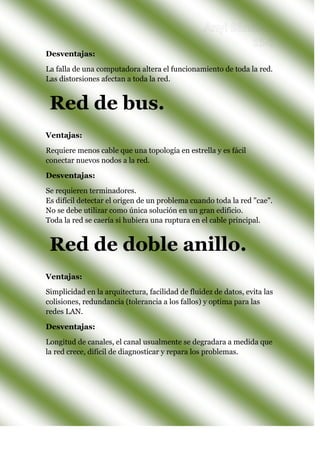 Desventajas:
La falla de una computadora altera el funcionamiento de toda la red.
Las distorsiones afectan a toda la red.
Ventajas:
Requiere menos cable que una topología en estrella y es fácil
conectar nuevos nodos a la red.
Desventajas:
Se requieren terminadores.
Es difícil detectar el origen de un problema cuando toda la red "cae".
No se debe utilizar como única solución en un gran edificio.
Toda la red se caería si hubiera una ruptura en el cable principal.
Ventajas:
Simplicidad en la arquitectura, facilidad de fluidez de datos, evita las
colisiones, redundancia (tolerancia a los fallos) y optima para las
redes LAN.
Desventajas:
Longitud de canales, el canal usualmente se degradara a medida que
la red crece, difícil de diagnosticar y repara los problemas.
Red de doble anillo.
Red de bus.
 
