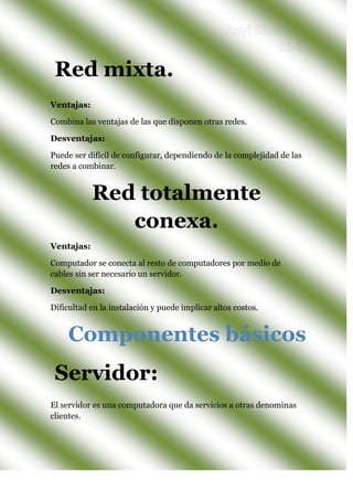 Ventajas:
Combina las ventajas de las que disponen otras redes.
Desventajas:
Puede ser difícil de configurar, dependiendo de la complejidad de las
redes a combinar.
Ventajas:
Computador se conecta al resto de computadores por medio de
cables sin ser necesario un servidor.
Desventajas:
Dificultad en la instalación y puede implicar altos costos.
El servidor es una computadora que da servicios a otras denominas
clientes.
Servidor:
Componentes básicos
Red totalmente
conexa.
Red mixta.
 