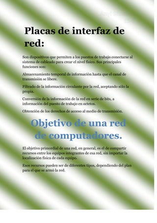 Son dispositivos que permiten a los puestos de trabajo conectarse al
sistema de cableado para crear el nivel físico. Sus principales
funciones son:
Almacenamiento temporal de información hasta que el canal de
transmisión se libere.
Filtrado de la información circulante por la red, aceptando sólo la
propia.
Conversión de la información de la red en serie de bits, a
información del puesto de trabajo en octetos.
Obtención de los derechos de acceso al medio de transmisión.
El objetivo primordial de una red, en general, es el de compartir
recursos entre los equipos integrantes de esa red, sin importar la
localización física de cada equipo.
Esos recursos pueden ser de diferentes tipos, dependiendo del plan
para el que se armó la red.
Objetivo de una red
de computadores.
Placas de interfaz de
red:
 