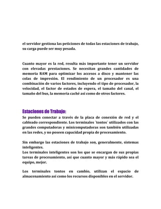 el servidor gestiona las peticiones de todas las estaciones de trabajo,
su carga puede ser muy pesada.
Cuanto mayor es la red, resulta más importante tener un servidor
con elevadas prestaciones. Se necesitan grandes cantidades de
memoria RAM para optimizar los accesos a disco y mantener las
colas de impresión. El rendimiento de un procesador es una
combinación de varios factores, incluyendo el tipo de procesador, la
velocidad, el factor de estados de espera, el tamaño del canal, el
tamaño del bus, la memoria caché así como de otros factores.
Estaciones de Trabajo:
Se pueden conectar a través de la placa de conexión de red y el
cableado correspondiente. Los terminales ´tontos´ utilizados con las
grandes computadoras y minicomputadoras son también utilizadas
en las redes, y no poseen capacidad propia de procesamiento.
Sin embargo las estaciones de trabajo son, generalmente, sistemas
inteligentes.
Los terminales inteligentes son los que se encargan de sus propias
tareas de procesamiento, así que cuanto mayor y más rápido sea el
equipo, mejor.
Los terminales tontos en cambio, utilizan el espacio de
almacenamiento así como los recursos disponibles en el servidor.
 