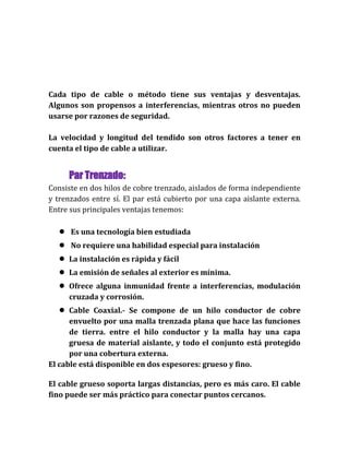 Cada tipo de cable o método tiene sus ventajas y desventajas.
Algunos son propensos a interferencias, mientras otros no pueden
usarse por razones de seguridad.
La velocidad y longitud del tendido son otros factores a tener en
cuenta el tipo de cable a utilizar.
Par Trenzado:
Consiste en dos hilos de cobre trenzado, aislados de forma independiente
y trenzados entre sí. El par está cubierto por una capa aislante externa.
Entre sus principales ventajas tenemos:
● Es una tecnología bien estudiada
● No requiere una habilidad especial para instalación
● La instalación es rápida y fácil
● La emisión de señales al exterior es mínima.
● Ofrece alguna inmunidad frente a interferencias, modulación
cruzada y corrosión.
● Cable Coaxial.- Se compone de un hilo conductor de cobre
envuelto por una malla trenzada plana que hace las funciones
de tierra. entre el hilo conductor y la malla hay una capa
gruesa de material aislante, y todo el conjunto está protegido
por una cobertura externa.
El cable está disponible en dos espesores: grueso y fino.
El cable grueso soporta largas distancias, pero es más caro. El cable
fino puede ser más práctico para conectar puntos cercanos.
 
