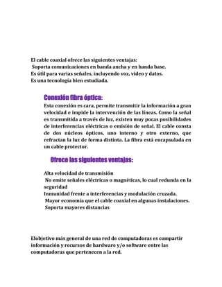 El cable coaxial ofrece las siguientes ventajas:
Soporta comunicaciones en banda ancha y en banda base.
Es útil para varias señales, incluyendo voz, video y datos.
Es una tecnología bien estudiada.
Conexión fibra óptica:
Esta conexión es cara, permite transmitir la información a gran
velocidad e impide la intervención de las líneas. Como la señal
es transmitida a través de luz, existen muy pocas posibilidades
de interferencias eléctricas o emisión de señal. El cable consta
de dos núcleos ópticos, uno interno y otro externo, que
refractan la luz de forma distinta. La fibra está encapsulada en
un cable protector.
Ofrece las siguientes ventajas:
Alta velocidad de transmisión
No emite señales eléctricas o magnéticas, lo cual redunda en la
seguridad
Inmunidad frente a interferencias y modulación cruzada.
Mayor economía que el cable coaxial en algunas instalaciones.
Soporta mayores distancias
Elobjetivo más general de una red de computadoras es compartir
información y recursos de hardware y/o software entre las
computadoras que pertenecen a la red.
 