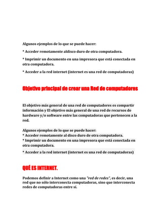 Algunos ejemplos de lo que se puede hacer:
* Acceder remotamente aldisco duro de otra computadora.
* Imprimir un documento en una impresora que está conectada en
otra computadora.
* Acceder a la red internet (internet es una red de computadoras)
Objetivo principal de crear una Red de computadores
El objetivo más general de una red de computadores es compartir
información y El objetivo más general de una red de recursos de
hardware y/o software entre las computadoras que pertenecen a la
red.
Algunos ejemplos de lo que se puede hacer:
* Acceder remotamente al disco duro de otra computadora.
* Imprimir un documento en una impresora que está conectada en
otra computadora.
* Acceder a la red internet (internet es una red de computadoras)
QUÉ ES INTERNET.
Podemos definir a Internet como una "red de redes", es decir, una
red que no sólo interconecta computadoras, sino que interconecta
redes de computadoras entre sí.
 
