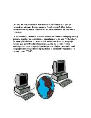 Una red de computadoras es un conjunto de máquinas que se
comunican a través de algún medio (cable coaxial, fibra óptica,
radiofrecuencia, líneas telefónicas, etc.) con el objeto de compartir
recursos.
De esta manera, Internet sirve de enlace entre redes más pequeñas y
permite ampliar su cobertura al hacerlas parte de una "red global".
Esta red global tiene la característica de que utiliza un lenguaje
común que garantiza la intercomunicación de los diferentes
participantes; este lenguaje común oprotocolo (un protocolo es el
lenguaje que utilizan las computadoras al compartir recursos) se
conoce como TCP/IP.
 